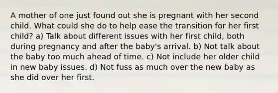 A mother of one just found out she is pregnant with her second child. What could she do to help ease the transition for her first child? a) Talk about different issues with her first child, both during pregnancy and after the baby's arrival. b) Not talk about the baby too much ahead of time. c) Not include her older child in new baby issues. d) Not fuss as much over the new baby as she did over her first.