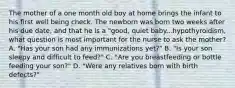 The mother of a one month old boy at home brings the infant to his first well being check. The newborn was born two weeks after his due date, and that he is a "good, quiet baby...hypothyroidism, what question is most important for the nurse to ask the mother? A. "Has your son had any immunizations yet?" B. "Is your son sleepy and difficult to feed?" C. "Are you breastfeeding or bottle feeding your son?" D. "Were any relatives born with birth defects?"