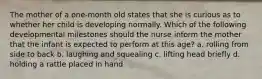 The mother of a one-month old states that she is curious as to whether her child is developing normally. Which of the following developmental milestones should the nurse inform the mother that the infant is expected to perform at this age? a. rolling from side to back b. laughing and squealing c. lifting head briefly d. holding a rattle placed in hand