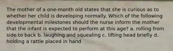 The mother of a one-month old states that she is curious as to whether her child is developing normally. Which of the following developmental milestones should the nurse inform the mother that the infant is expected to perform at this age? a. rolling from side to back b. laughing and squealing c. lifting head briefly d. holding a rattle placed in hand