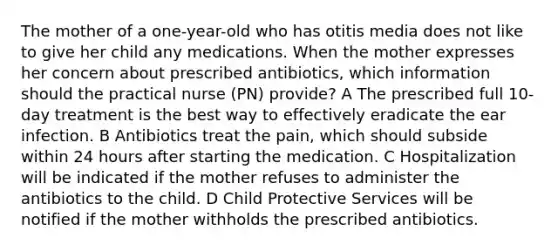 The mother of a one-year-old who has otitis media does not like to give her child any medications. When the mother expresses her concern about prescribed antibiotics, which information should the practical nurse (PN) provide? A The prescribed full 10-day treatment is the best way to effectively eradicate the ear infection. B Antibiotics treat the pain, which should subside within 24 hours after starting the medication. C Hospitalization will be indicated if the mother refuses to administer the antibiotics to the child. D Child Protective Services will be notified if the mother withholds the prescribed antibiotics.