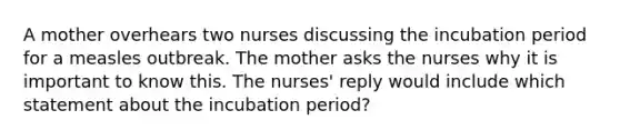 A mother overhears two nurses discussing the incubation period for a measles outbreak. The mother asks the nurses why it is important to know this. The nurses' reply would include which statement about the incubation period?