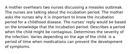 A mother overhears two nurses discussing a measles outbreak. The nurses are talking about the incubation period. The mother asks the nurses why it is important to know the incubation period for a childhood disease. The nurses' reply would be based on the knowledge that the incubation period: Describes a period when the child might be contagious. Determines the severity of the infection. Varies depending on the age of the child. Is a period of time when medications can prevent the development of symptoms.