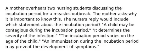 A mother overhears two nursing students discussing the incubation period for a measles outbreak. The mother asks why it is important to know this. The nurse's reply would include which statement about the incubation period? "A child may be contagious during the incubation period." "It determines the severity of the infection." "The incubation period varies on the age of the child." "An immunization during the incubation period may prevent the development of symptoms."