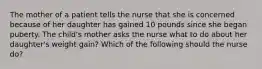 The mother of a patient tells the nurse that she is concerned because of her daughter has gained 10 pounds since she began puberty. The child's mother asks the nurse what to do about her daughter's weight gain? Which of the following should the nurse do?