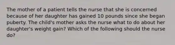 The mother of a patient tells the nurse that she is concerned because of her daughter has gained 10 pounds since she began puberty. The child's mother asks the nurse what to do about her daughter's weight gain? Which of the following should the nurse do?