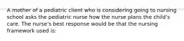 A mother of a pediatric client who is considering going to nursing school asks the pediatric nurse how the nurse plans the child's care. The nurse's best response would be that the nursing framework used is: