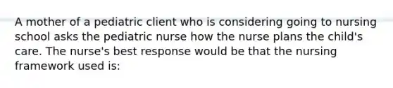 A mother of a pediatric client who is considering going to nursing school asks the pediatric nurse how the nurse plans the child's care. The nurse's best response would be that the nursing framework used is: