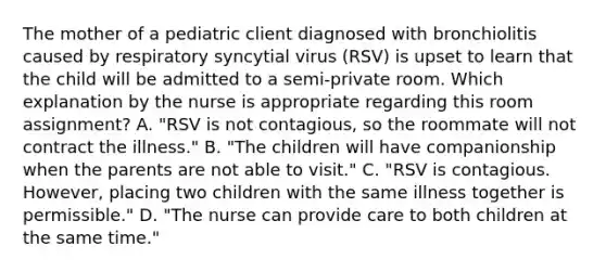 The mother of a pediatric client diagnosed with bronchiolitis caused by respiratory syncytial virus​ (RSV) is upset to learn that the child will be admitted to a​ semi-private room. Which explanation by the nurse is appropriate regarding this room​ assignment? A. "RSV is not​ contagious, so the roommate will not contract the​ illness." B. "The children will have companionship when the parents are not able to​ visit." C. "RSV is contagious.​ However, placing two children with the same illness together is​ permissible." D. "The nurse can provide care to both children at the same​ time."