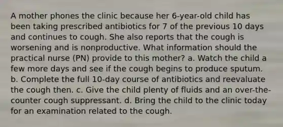 A mother phones the clinic because her 6-year-old child has been taking prescribed antibiotics for 7 of the previous 10 days and continues to cough. She also reports that the cough is worsening and is nonproductive. What information should the practical nurse (PN) provide to this mother? a. Watch the child a few more days and see if the cough begins to produce sputum. b. Complete the full 10-day course of antibiotics and reevaluate the cough then. c. Give the child plenty of fluids and an over-the-counter cough suppressant. d. Bring the child to the clinic today for an examination related to the cough.