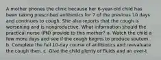 A mother phones the clinic because her 6-year-old child has been taking prescribed antibiotics for 7 of the previous 10 days and continues to cough. She also reports that the cough is worsening and is nonproductive. What information should the practical nurse (PN) provide to this mother? a. Watch the child a few more days and see if the cough begins to produce sputum. b. Complete the full 10-day course of antibiotics and reevaluate the cough then. c. Give the child plenty of fluids and an over-t