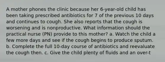 A mother phones the clinic because her 6-year-old child has been taking prescribed antibiotics for 7 of the previous 10 days and continues to cough. She also reports that the cough is worsening and is nonproductive. What information should the practical nurse (PN) provide to this mother? a. Watch the child a few more days and see if the cough begins to produce sputum. b. Complete the full 10-day course of antibiotics and reevaluate the cough then. c. Give the child plenty of fluids and an over-t