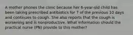 A mother phones the clinic because her 6-year-old child has been taking prescribed antibiotics for 7 of the previous 10 days and continues to cough. She also reports that the cough is worsening and is nonproductive. What information should the practical nurse (PN) provide to this mother?