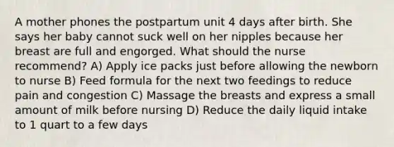 A mother phones the postpartum unit 4 days after birth. She says her baby cannot suck well on her nipples because her breast are full and engorged. What should the nurse recommend? A) Apply ice packs just before allowing the newborn to nurse B) Feed formula for the next two feedings to reduce pain and congestion C) Massage the breasts and express a small amount of milk before nursing D) Reduce the daily liquid intake to 1 quart to a few days