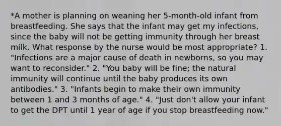 *A mother is planning on weaning her 5-month-old infant from breastfeeding. She says that the infant may get my infections, since the baby will not be getting immunity through her breast milk. What response by the nurse would be most appropriate? 1. "Infections are a major cause of death in newborns, so you may want to reconsider." 2. "You baby will be fine; the natural immunity will continue until the baby produces its own antibodies." 3. "Infants begin to make their own immunity between 1 and 3 months of age." 4. "Just don't allow your infant to get the DPT until 1 year of age if you stop breastfeeding now."