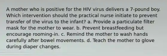 A mother who is positive for the HIV virus delivers a 7-pound boy. Which intervention should the practical nurse initiate to prevent transfer of the virus to the infant? a. Provide a particulate filter mask for the mother to wear. b. Prevent breastfeeding but encourage rooming-in. c. Remind the mother to wash hands carefully after bowel movements. d. Teach the mother to glove during diaper changes. ​