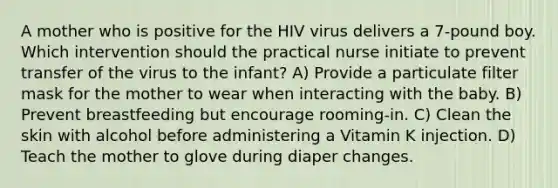 A mother who is positive for the HIV virus delivers a 7-pound boy. Which intervention should the practical nurse initiate to prevent transfer of the virus to the infant? A) Provide a particulate filter mask for the mother to wear when interacting with the baby. B) Prevent breastfeeding but encourage rooming-in. C) Clean the skin with alcohol before administering a Vitamin K injection. D) Teach the mother to glove during diaper changes.