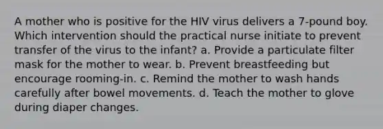 A mother who is positive for the HIV virus delivers a 7-pound boy. Which intervention should the practical nurse initiate to prevent transfer of the virus to the infant? a. Provide a particulate filter mask for the mother to wear. b. Prevent breastfeeding but encourage rooming-in. c. Remind the mother to wash hands carefully after bowel movements. d. Teach the mother to glove during diaper changes.