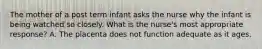 The mother of a post term infant asks the nurse why the infant is being watched so closely. What is the nurse's most appropriate response? A. The placenta does not function adequate as it ages.