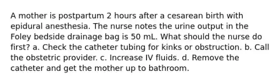 A mother is postpartum 2 hours after a cesarean birth with epidural anesthesia. The nurse notes the urine output in the Foley bedside drainage bag is 50 mL. What should the nurse do first? a. Check the catheter tubing for kinks or obstruction. b. Call the obstetric provider. c. Increase IV fluids. d. Remove the catheter and get the mother up to bathroom.