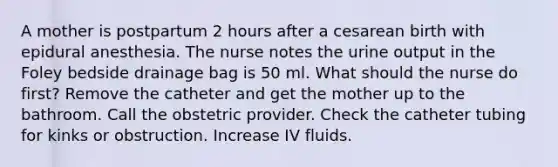 A mother is postpartum 2 hours after a cesarean birth with epidural anesthesia. The nurse notes the urine output in the Foley bedside drainage bag is 50 ml. What should the nurse do first? Remove the catheter and get the mother up to the bathroom. Call the obstetric provider. Check the catheter tubing for kinks or obstruction. Increase IV fluids.