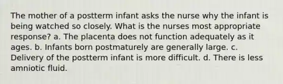 The mother of a postterm infant asks the nurse why the infant is being watched so closely. What is the nurses most appropriate response? a. The placenta does not function adequately as it ages. b. Infants born postmaturely are generally large. c. Delivery of the postterm infant is more difficult. d. There is less amniotic fluid.