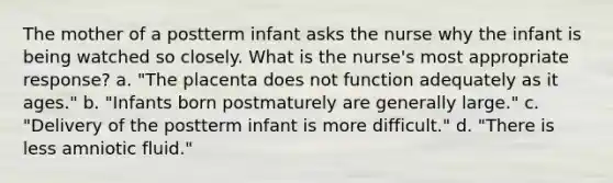 The mother of a postterm infant asks the nurse why the infant is being watched so closely. What is the nurse's most appropriate response? a. "The placenta does not function adequately as it ages." b. "Infants born postmaturely are generally large." c. "Delivery of the postterm infant is more difficult." d. "There is less amniotic fluid."