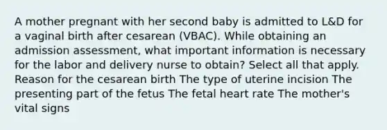 A mother pregnant with her second baby is admitted to L&D for a vaginal birth after cesarean (VBAC). While obtaining an admission assessment, what important information is necessary for the labor and delivery nurse to obtain? Select all that apply. Reason for the cesarean birth The type of uterine incision The presenting part of the fetus The fetal heart rate The mother's vital signs