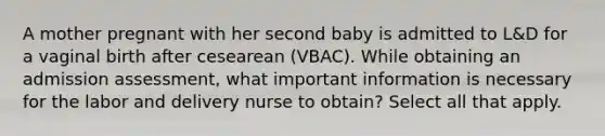 A mother pregnant with her second baby is admitted to L&D for a vaginal birth after cesearean (VBAC). While obtaining an admission assessment, what important information is necessary for the labor and delivery nurse to obtain? Select all that apply.