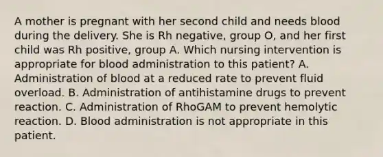 A mother is pregnant with her second child and needs blood during the delivery. She is Rh negative, group O, and her first child was Rh positive, group A. Which nursing intervention is appropriate for blood administration to this patient? A. Administration of blood at a reduced rate to prevent fluid overload. B. Administration of antihistamine drugs to prevent reaction. C. Administration of RhoGAM to prevent hemolytic reaction. D. Blood administration is not appropriate in this patient.