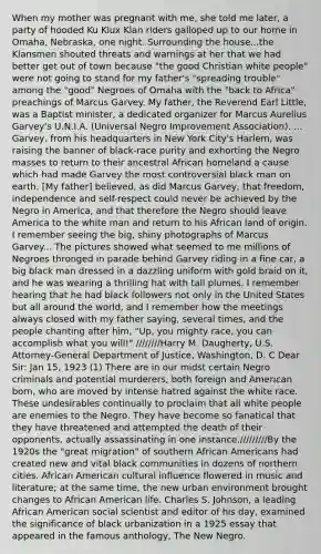 When my mother was pregnant with me, she told me later, a party of hooded Ku Klux Klan riders galloped up to our home in Omaha, Nebraska, one night. Surrounding the house...the Klansmen shouted threats and warnings at her that we had better get out of town because "the good Christian white people" were not going to stand for my father's "spreading trouble" among the "good" Negroes of Omaha with the "back to Africa" preachings of Marcus Garvey. My father, the Reverend Earl Little, was a Baptist minister, a dedicated organizer for Marcus Aurelius Garvey's U.N.I.A. (Universal Negro Improvement Association). ... Garvey, from his headquarters in New York City's Harlem, was raising the banner of black-race purity and exhorting the Negro masses to return to their ancestral African homeland a cause which had made Garvey the most controversial black man on earth. [My father] believed, as did Marcus Garvey, that freedom, independence and self-respect could never be achieved by the Negro in America, and that therefore the Negro should leave America to the white man and return to his African land of origin. I remember seeing the big, shiny photographs of Marcus Garvey... The pictures showed what seemed to me millions of Negroes thronged in parade behind Garvey riding in a fine car, a big black man dressed in a dazzling uniform with gold braid on it, and he was wearing a thrilling hat with tall plumes. I remember hearing that he had black followers not only in the United States but all around the world, and I remember how the meetings always closed with my father saying, several times, and the people chanting after him, "Up, you mighty race, you can accomplish what you will!" ////////Harry M. Daugherty, U.S. Attorney-General Department of Justice, Washington, D. C Dear Sir: Jan 15, 1923 (1) There are in our midst certain Negro criminals and potential murderers, both foreign and American born, who are moved by intense hatred against the white race. These undesirables continually to proclaim that all white people are enemies to the Negro. They have become so fanatical that they have threatened and attempted the death of their opponents, actually assassinating in one instance./////////By the 1920s the "great migration" of southern African Americans had created new and vital black communities in dozens of northern cities. African American cultural influence flowered in music and literature; at the same time, the new urban environment brought changes to African American life. Charles S. Johnson, a leading African American social scientist and editor of his day, examined the significance of black urbanization in a 1925 essay that appeared in the famous anthology, The New Negro.