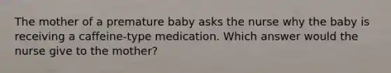 The mother of a premature baby asks the nurse why the baby is receiving a caffeine-type medication. Which answer would the nurse give to the mother?