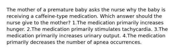 The mother of a premature baby asks the nurse why the baby is receiving a caffeine-type medication. Which answer should the nurse give to the mother? 1.The medication primarily increases hunger. 2.The medication primarily stimulates tachycardia. 3.The medication primarily increases urinary output. 4.The medication primarily decreases the number of apnea occurrences.