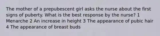 The mother of a prepubescent girl asks the nurse about the first signs of puberty. What is the best response by the nurse? 1 Menarche 2 An increase in height 3 The appearance of pubic hair 4 The appearance of breast buds