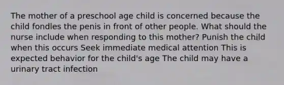 The mother of a preschool age child is concerned because the child fondles the penis in front of other people. What should the nurse include when responding to this mother? Punish the child when this occurs Seek immediate medical attention This is expected behavior for the child's age The child may have a urinary tract infection