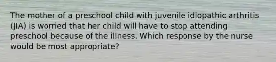 The mother of a preschool child with juvenile idiopathic arthritis (JIA) is worried that her child will have to stop attending preschool because of the illness. Which response by the nurse would be most appropriate?