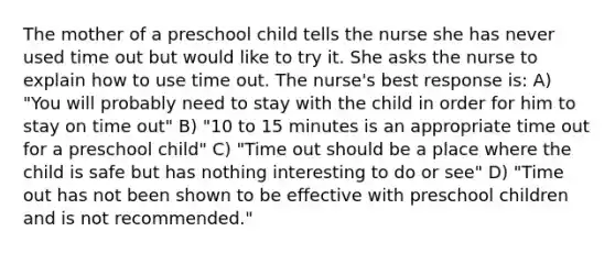 The mother of a preschool child tells the nurse she has never used time out but would like to try it. She asks the nurse to explain how to use time out. The nurse's best response is: A) "You will probably need to stay with the child in order for him to stay on time out" B) "10 to 15 minutes is an appropriate time out for a preschool child" C) "Time out should be a place where the child is safe but has nothing interesting to do or see" D) "Time out has not been shown to be effective with preschool children and is not recommended."