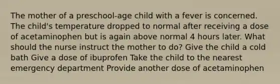 The mother of a​ preschool-age child with a fever is concerned. The child​'s temperature dropped to normal after receiving a dose of acetaminophen but is again above normal 4 hours later. What should the nurse instruct the mother to​ do? Give the child a cold bath Give a dose of ibuprofen Take the child to the nearest emergency department Provide another dose of acetaminophen