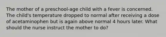 The mother of a​ preschool-age child with a fever is concerned. The child​'s temperature dropped to normal after receiving a dose of acetaminophen but is again above normal 4 hours later. What should the nurse instruct the mother to​ do?