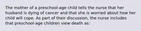 The mother of a preschool-age child tells the nurse that her husband is dying of cancer and that she is worried about how her child will cope. As part of their discussion, the nurse includes that preschool-age children view death as: