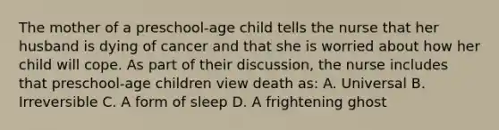 The mother of a preschool-age child tells the nurse that her husband is dying of cancer and that she is worried about how her child will cope. As part of their discussion, the nurse includes that preschool-age children view death as: A. Universal B. Irreversible C. A form of sleep D. A frightening ghost