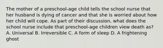 The mother of a preschool-age child tells the school nurse that her husband is dying of cancer and that she is worried about how her child will cope. As part of their discussion, what does the school nurse include that preschool-age children view death as? A. Universal B. Irreversible C. A form of sleep D. A frightening ghost