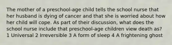 The mother of a preschool-age child tells the school nurse that her husband is dying of cancer and that she is worried about how her child will cope. As part of their discussion, what does the school nurse include that preschool-age children view death as? 1 Universal 2 Irreversible 3 A form of sleep 4 A frightening ghost