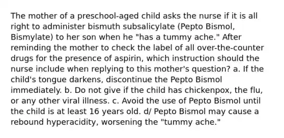 The mother of a preschool-aged child asks the nurse if it is all right to administer bismuth subsalicylate (Pepto Bismol, Bismylate) to her son when he "has a tummy ache." After reminding the mother to check the label of all over-the-counter drugs for the presence of aspirin, which instruction should the nurse include when replying to this mother's question? a. If the child's tongue darkens, discontinue the Pepto Bismol immediately. b. Do not give if the child has chickenpox, the flu, or any other viral illness. c. Avoid the use of Pepto Bismol until the child is at least 16 years old. d/ Pepto Bismol may cause a rebound hyperacidity, worsening the "tummy ache."