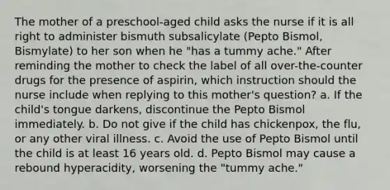 The mother of a preschool-aged child asks the nurse if it is all right to administer bismuth subsalicylate (Pepto Bismol, Bismylate) to her son when he "has a tummy ache." After reminding the mother to check the label of all over-the-counter drugs for the presence of aspirin, which instruction should the nurse include when replying to this mother's question? a. If the child's tongue darkens, discontinue the Pepto Bismol immediately. b. Do not give if the child has chickenpox, the flu, or any other viral illness. c. Avoid the use of Pepto Bismol until the child is at least 16 years old. d. Pepto Bismol may cause a rebound hyperacidity, worsening the "tummy ache."