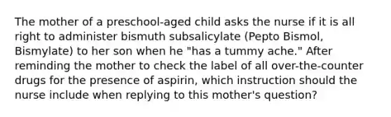 The mother of a preschool-aged child asks the nurse if it is all right to administer bismuth subsalicylate (Pepto Bismol, Bismylate) to her son when he "has a tummy ache." After reminding the mother to check the label of all over-the-counter drugs for the presence of aspirin, which instruction should the nurse include when replying to this mother's question?