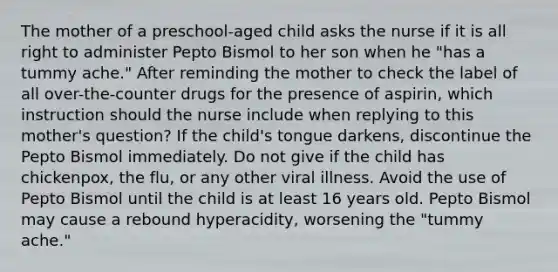 The mother of a preschool-aged child asks the nurse if it is all right to administer Pepto Bismol to her son when he "has a tummy ache." After reminding the mother to check the label of all over-the-counter drugs for the presence of aspirin, which instruction should the nurse include when replying to this mother's question? If the child's tongue darkens, discontinue the Pepto Bismol immediately. Do not give if the child has chickenpox, the flu, or any other viral illness. Avoid the use of Pepto Bismol until the child is at least 16 years old. Pepto Bismol may cause a rebound hyperacidity, worsening the "tummy ache."