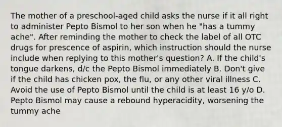 The mother of a preschool-aged child asks the nurse if it all right to administer Pepto Bismol to her son when he "has a tummy ache". After reminding the mother to check the label of all OTC drugs for prescence of aspirin, which instruction should the nurse include when replying to this mother's question? A. If the child's tongue darkens, d/c the Pepto Bismol immediately B. Don't give if the child has chicken pox, the flu, or any other viral illness C. Avoid the use of Pepto Bismol until the child is at least 16 y/o D. Pepto Bismol may cause a rebound hyperacidity, worsening the tummy ache