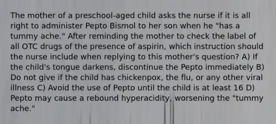 The mother of a preschool-aged child asks the nurse if it is all right to administer Pepto Bismol to her son when he "has a tummy ache." After reminding the mother to check the label of all OTC drugs of the presence of aspirin, which instruction should the nurse include when replying to this mother's question? A) If the child's tongue darkens, discontinue the Pepto immediately B) Do not give if the child has chickenpox, the flu, or any other viral illness C) Avoid the use of Pepto until the child is at least 16 D) Pepto may cause a rebound hyperacidity, worsening the "tummy ache."