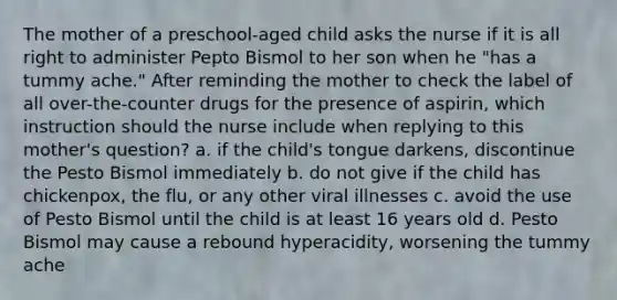 The mother of a preschool-aged child asks the nurse if it is all right to administer Pepto Bismol to her son when he "has a tummy ache." After reminding the mother to check the label of all over-the-counter drugs for the presence of aspirin, which instruction should the nurse include when replying to this mother's question? a. if the child's tongue darkens, discontinue the Pesto Bismol immediately b. do not give if the child has chickenpox, the flu, or any other viral illnesses c. avoid the use of Pesto Bismol until the child is at least 16 years old d. Pesto Bismol may cause a rebound hyperacidity, worsening the tummy ache